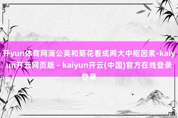 开yun体育网蒲公英和菊花看成两大中枢因素-kaiyun开云网页版 - kaiyun开云(中国)官方在线登录