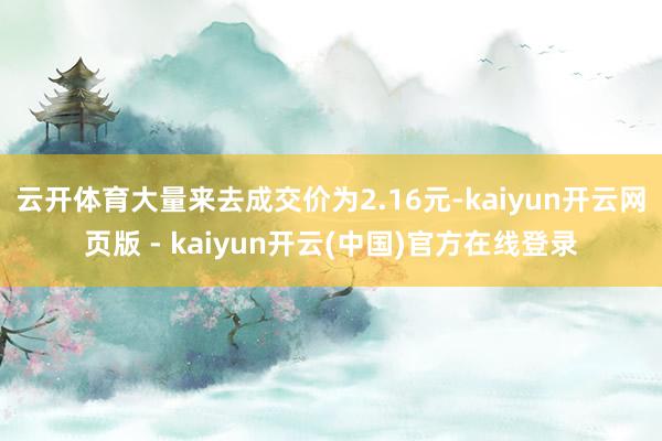 云开体育大量来去成交价为2.16元-kaiyun开云网页版 - kaiyun开云(中国)官方在线登录