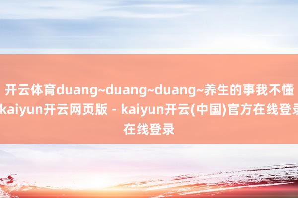 开云体育duang~duang~duang~养生的事我不懂-kaiyun开云网页版 - kaiyun开云(中国)官方在线登录