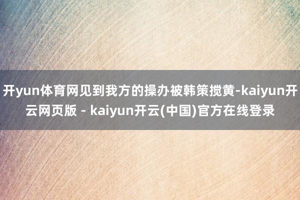 开yun体育网见到我方的操办被韩策搅黄-kaiyun开云网页版 - kaiyun开云(中国)官方在线登录