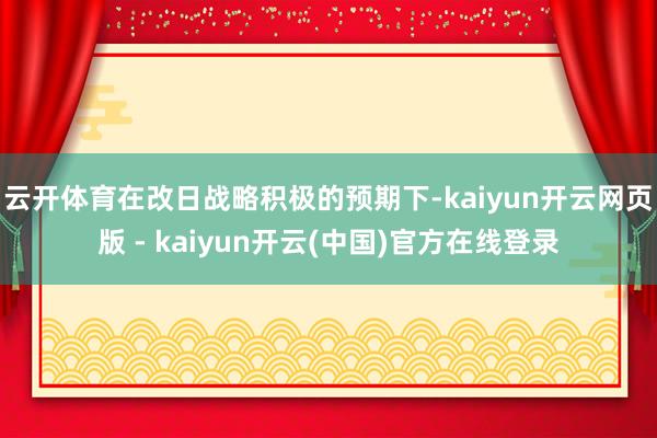 云开体育在改日战略积极的预期下-kaiyun开云网页版 - kaiyun开云(中国)官方在线登录