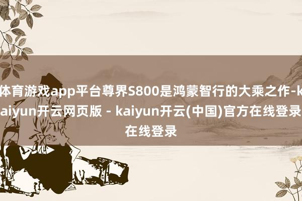 体育游戏app平台尊界S800是鸿蒙智行的大乘之作-kaiyun开云网页版 - kaiyun开云(中国)官方在线登录