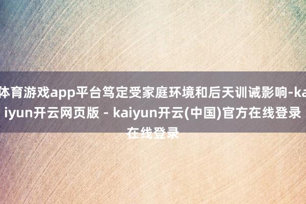 体育游戏app平台笃定受家庭环境和后天训诫影响-kaiyun开云网页版 - kaiyun开云(中国)官方在线登录
