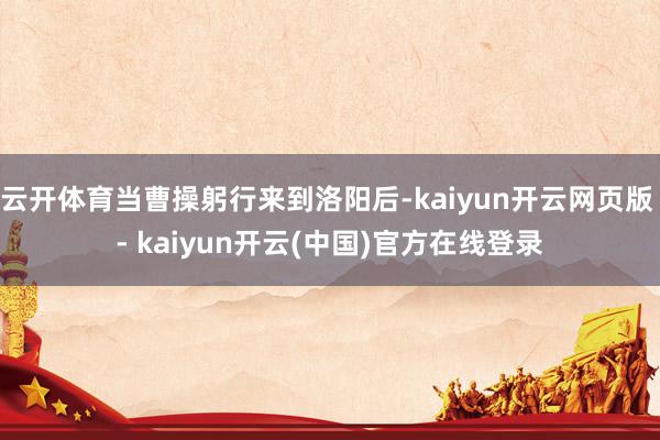 云开体育当曹操躬行来到洛阳后-kaiyun开云网页版 - kaiyun开云(中国)官方在线登录