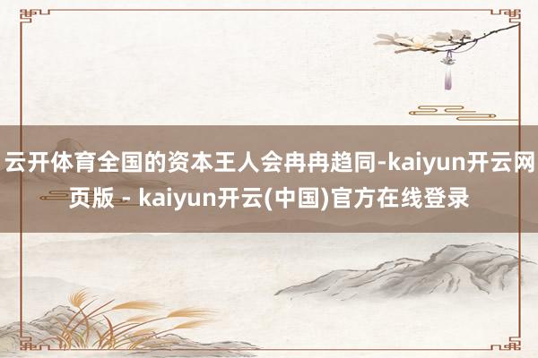 云开体育全国的资本王人会冉冉趋同-kaiyun开云网页版 - kaiyun开云(中国)官方在线登录