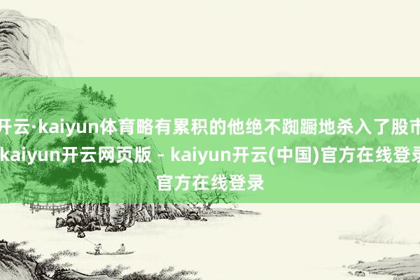 开云·kaiyun体育略有累积的他绝不踟蹰地杀入了股市-kaiyun开云网页版 - kaiyun开云(中国)官方在线登录