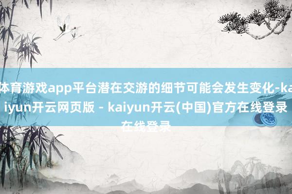 体育游戏app平台潜在交游的细节可能会发生变化-kaiyun开云网页版 - kaiyun开云(中国)官方在线登录