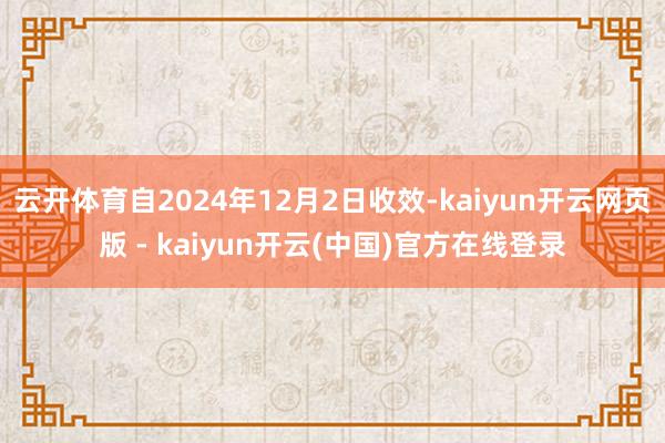 云开体育自2024年12月2日收效-kaiyun开云网页版 - kaiyun开云(中国)官方在线登录