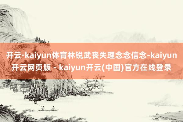 开云·kaiyun体育林锐武丧失理念念信念-kaiyun开云网页版 - kaiyun开云(中国)官方在线登录