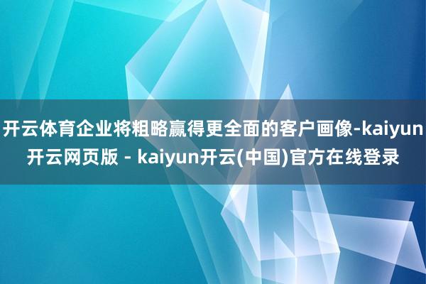 开云体育企业将粗略赢得更全面的客户画像-kaiyun开云网页版 - kaiyun开云(中国)官方在线登录