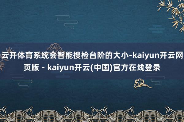 云开体育系统会智能搜检台阶的大小-kaiyun开云网页版 - kaiyun开云(中国)官方在线登录