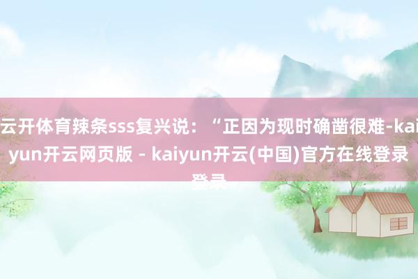 云开体育辣条sss复兴说：“正因为现时确凿很难-kaiyun开云网页版 - kaiyun开云(中国)官方在线登录