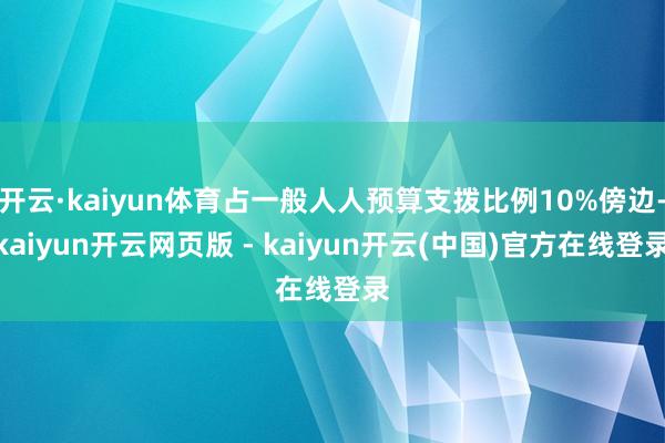 开云·kaiyun体育占一般人人预算支拨比例10%傍边-kaiyun开云网页版 - kaiyun开云(中国)官方在线登录