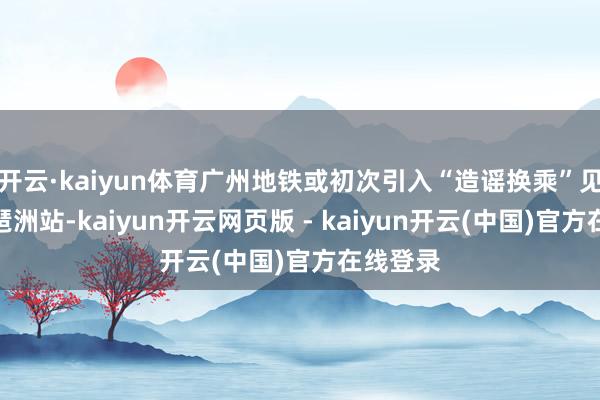开云·kaiyun体育广州地铁或初次引入“造谣换乘”见识：在琶洲站-kaiyun开云网页版 - kaiyun开云(中国)官方在线登录