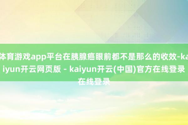 体育游戏app平台在胰腺癌眼前都不是那么的收效-kaiyun开云网页版 - kaiyun开云(中国)官方在线登录