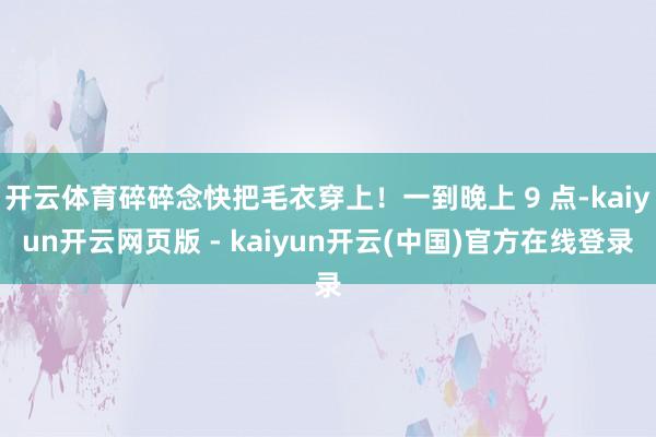 开云体育碎碎念快把毛衣穿上！一到晚上 9 点-kaiyun开云网页版 - kaiyun开云(中国)官方在线登录
