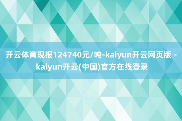 开云体育现报124740元/吨-kaiyun开云网页版 - kaiyun开云(中国)官方在线登录