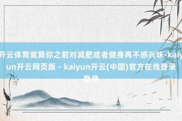 开云体育就算你之前对减肥或者健身再不感兴味-kaiyun开云网页版 - kaiyun开云(中国)官方在线登录