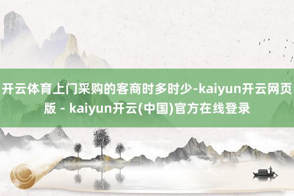 开云体育上门采购的客商时多时少-kaiyun开云网页版 - kaiyun开云(中国)官方在线登录