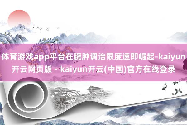 体育游戏app平台在臃肿调治限度速即崛起-kaiyun开云网页版 - kaiyun开云(中国)官方在线登录