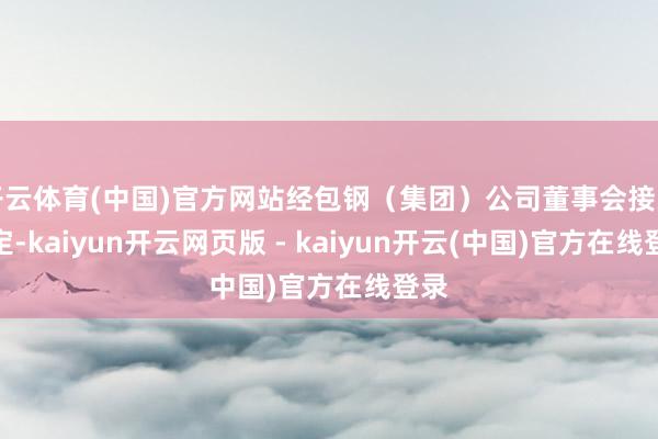 开云体育(中国)官方网站经包钢(集团)公司董事会接头决定-kaiyun开云网页版 - kaiyun开云(中国)官方在线登录