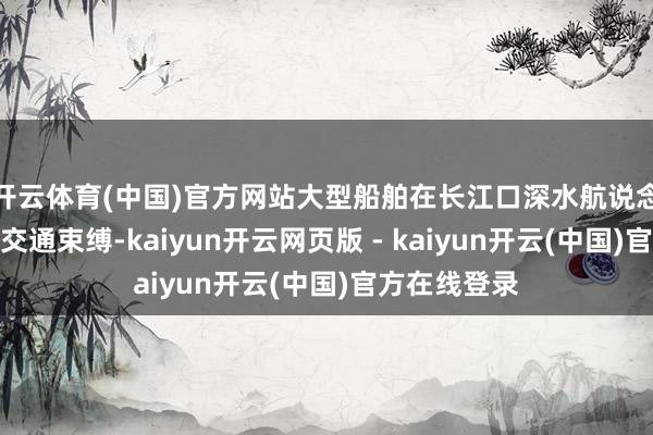 开云体育(中国)官方网站大型船舶在长江口深水航说念出口将实施交通束缚-kaiyun开云网页版 - kaiyun开云(中国)官方在线登录