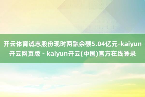 开云体育诚志股份现时两融余额5.04亿元-kaiyun开云网页版 - kaiyun开云(中国)官方在线登录