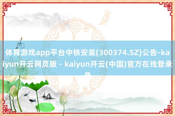 体育游戏app平台中铁安装(300374.SZ)公告-kaiyun开云网页版 - kaiyun开云(中国)官方在线登录