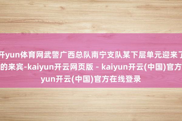 开yun体育网武警广西总队南宁支队某下层单元迎来了一批特等的来宾-kaiyun开云网页版 - kaiyun开云(中国)官方在线登录