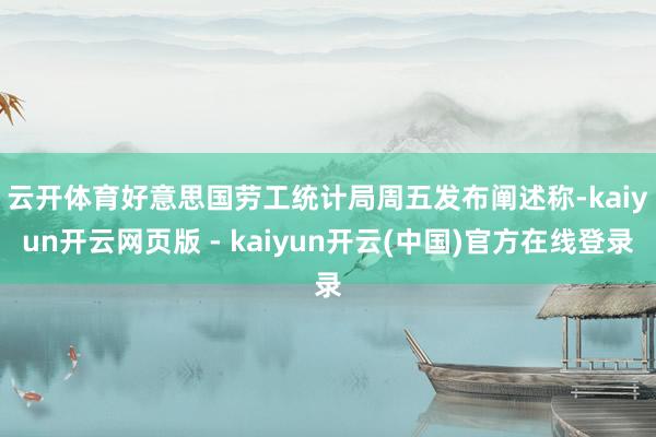 云开体育　　好意思国劳工统计局周五发布阐述称-kaiyun开云网页版 - kaiyun开云(中国)官方在线登录