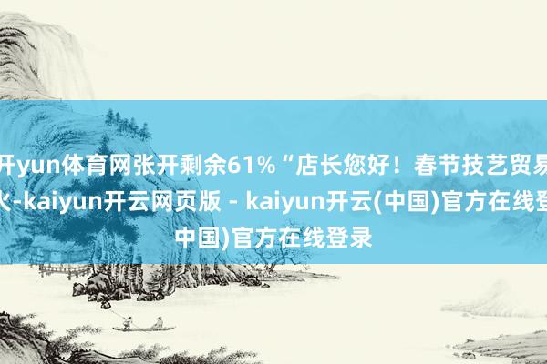 开yun体育网张开剩余61%“店长您好！春节技艺贸易红火-kaiyun开云网页版 - kaiyun开云(中国)官方在线登录