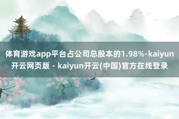 体育游戏app平台占公司总股本的1.98%-kaiyun开云网页版 - kaiyun开云(中国)官方在线登录