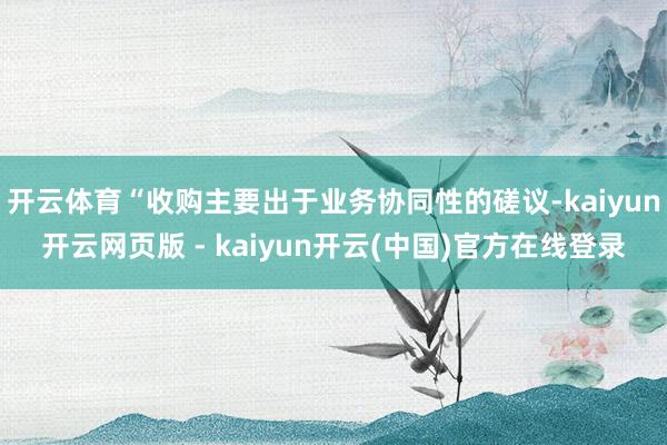 开云体育“收购主要出于业务协同性的磋议-kaiyun开云网页版 - kaiyun开云(中国)官方在线登录