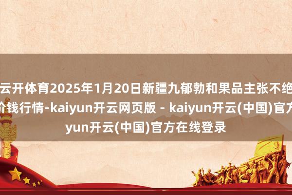 云开体育2025年1月20日新疆九郁勃和果品主张不绝有限公司价钱行情-kaiyun开云网页版 - kaiyun开云(中国)官方在线登录