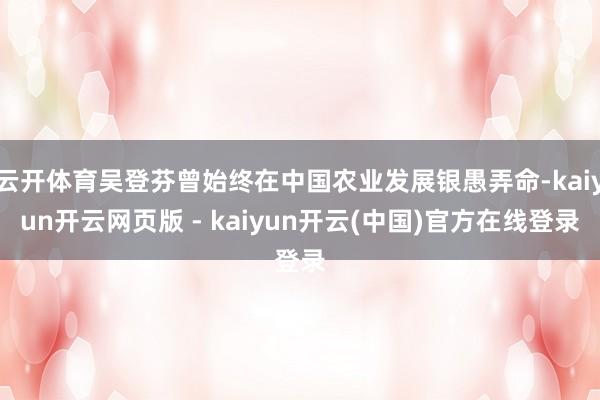 云开体育吴登芬曾始终在中国农业发展银愚弄命-kaiyun开云网页版 - kaiyun开云(中国)官方在线登录