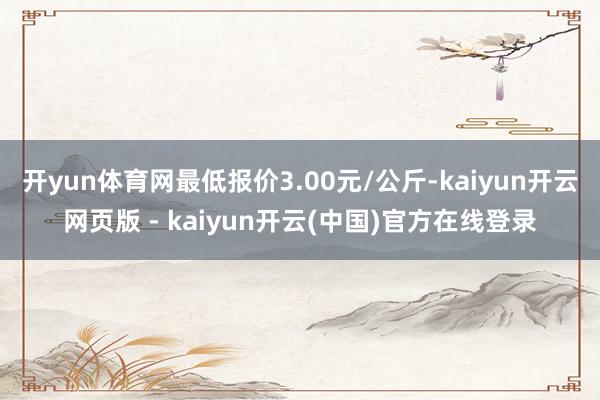 开yun体育网最低报价3.00元/公斤-kaiyun开云网页版 - kaiyun开云(中国)官方在线登录