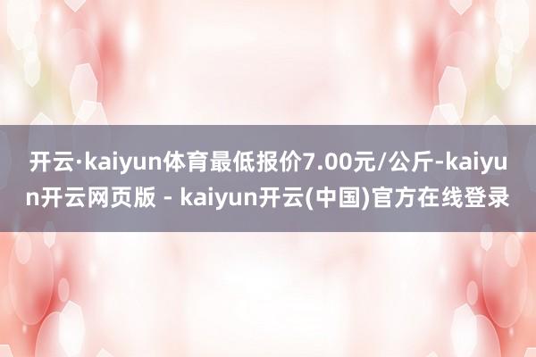 开云·kaiyun体育最低报价7.00元/公斤-kaiyun开云网页版 - kaiyun开云(中国)官方在线登录