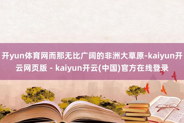 开yun体育网而那无比广阔的非洲大草原-kaiyun开云网页版 - kaiyun开云(中国)官方在线登录