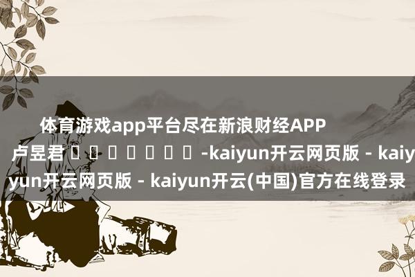 体育游戏app平台尽在新浪财经APP 累赘裁剪:卢昱君 -kaiyun开云网页版 - kaiyun开云(中国)官方在线登录