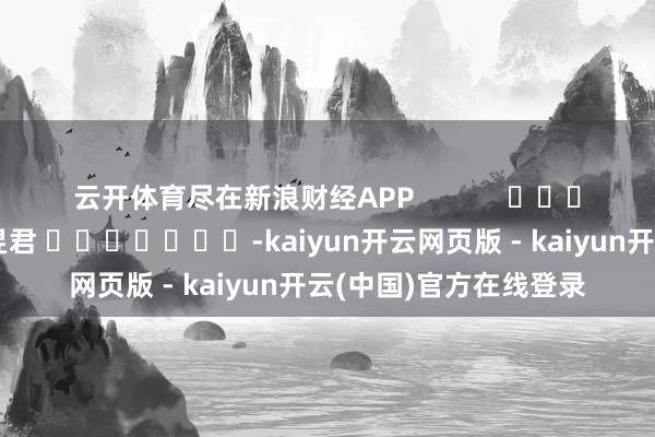 云开体育尽在新浪财经APP            						职守剪辑：卢昱君 							-kaiyun开云网页版 - kaiyun开云(中国)官方在线登录