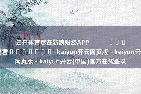 云开体育尽在新浪财经APP            						拖累裁剪：卢昱君 							-kaiyun开云网页版 - kaiyun开云(中国)官方在线登录