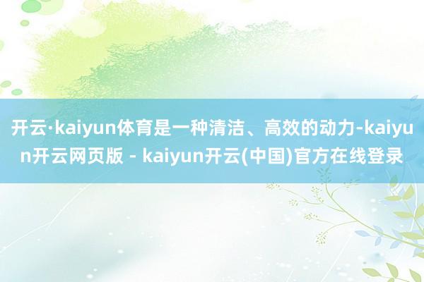 开云·kaiyun体育是一种清洁、高效的动力-kaiyun开云网页版 - kaiyun开云(中国)官方在线登录