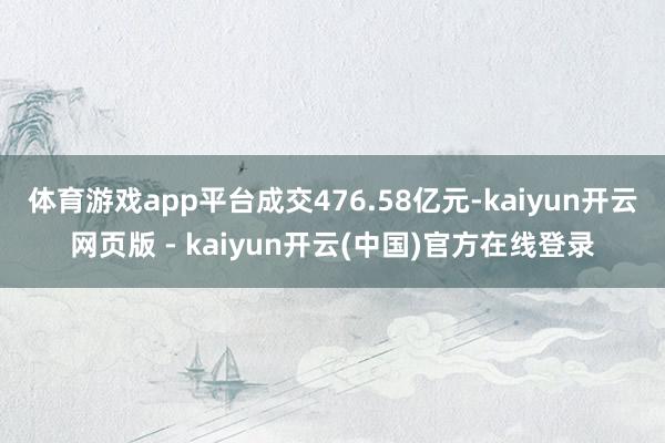 体育游戏app平台成交476.58亿元-kaiyun开云网页版 - kaiyun开云(中国)官方在线登录