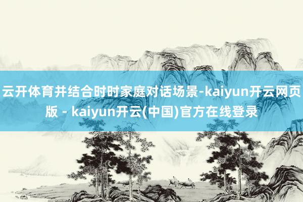 云开体育并结合时时家庭对话场景-kaiyun开云网页版 - kaiyun开云(中国)官方在线登录