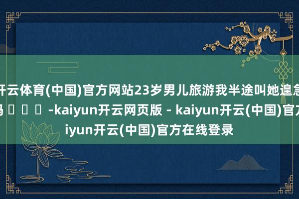 开云体育(中国)官方网站23岁男儿旅游我半途叫她遑急回家有错吗 ​​​-kaiyun开云网页版 - kaiyun开云(中国)官方在线登录