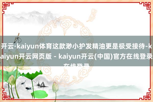开云·kaiyun体育这款渺小护发精油更是极受接待-kaiyun开云网页版 - kaiyun开云(中国)官方在线登录