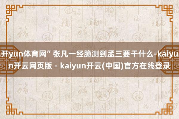 开yun体育网”张凡一经臆测到孟三要干什么-kaiyun开云网页版 - kaiyun开云(中国)官方在线登录