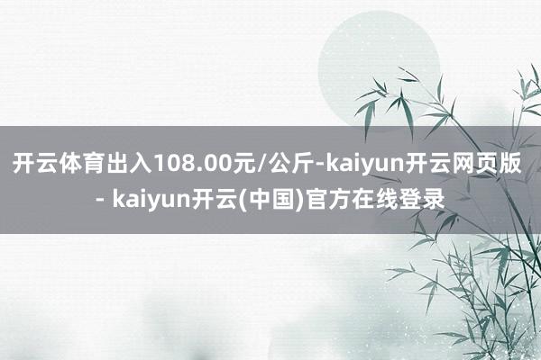 开云体育出入108.00元/公斤-kaiyun开云网页版 - kaiyun开云(中国)官方在线登录