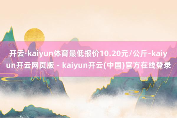 开云·kaiyun体育最低报价10.20元/公斤-kaiyun开云网页版 - kaiyun开云(中国)官方在线登录