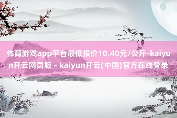 体育游戏app平台最低报价10.40元/公斤-kaiyun开云网页版 - kaiyun开云(中国)官方在线登录